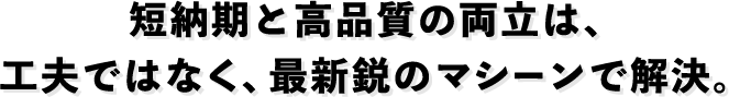 短納期と高品質の両立は、工夫ではなく、最新鋭のマシーンで解決。