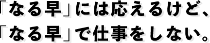 「なる早」には応えるけど、「なる早」で仕事をしない。