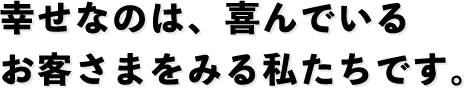 幸せなのは、喜んでいるお客さまをみる私たちです。